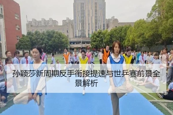 孙颖莎新周期反手衔接提速与世乒赛前景全景解析